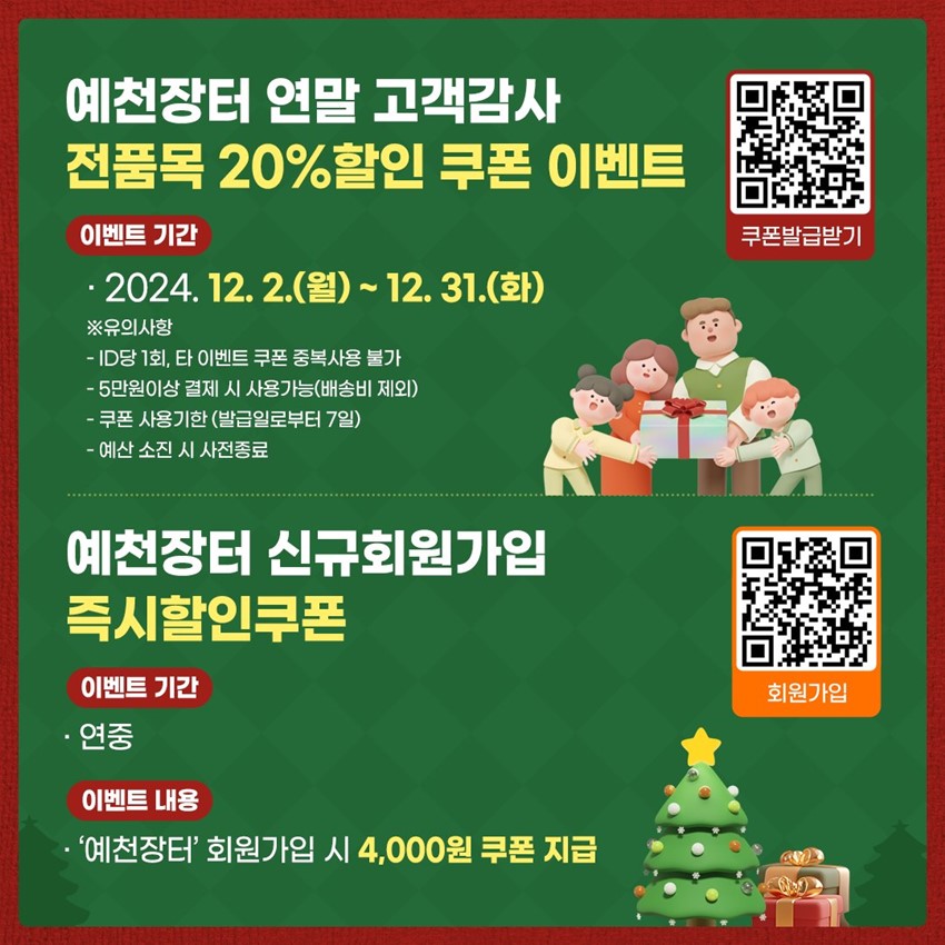 예천장터 연말 고객감사 전품목 20%할인 쿠폰 이벤트 이벤트 기간 : 2024. 12. 2.(월) ~ 12. 31.(화) ※ 유의사항 - ID당 1회, 타 이벤트 쿠폰 중복사용 불가 - 5만원 이상 결제 시 사용가능(배송비 제외) - 쿠폰 사용기한(발급일로부터 7일) - 예산 소진 시 사전종료 예천장터 신규회원가입 즉시할인쿠폰 이벤트기간 : 연중 이벤트 내용 : 예천장터 회원가입 시 4,000원 쿠폰 지급